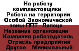 На работу комплектовщики. Работа на территории Особой Экономической зоны ППТ "Липецк › Название организации ­ Компания-работодатель › Отрасль предприятия ­ Другое › Минимальный оклад ­ 15 000 - Все города Работа » Вакансии   . Мордовия респ.